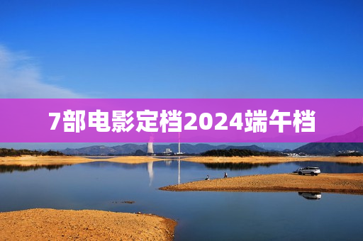 7部电影定档2024端午档