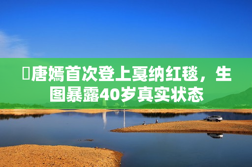 ​唐嫣首次登上戛纳红毯，生图暴露40岁真实状态