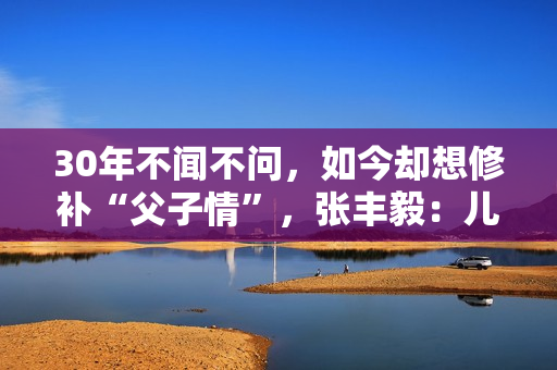 30年不闻不问，如今却想修补“父子情”，张丰毅：儿子我一直爱你