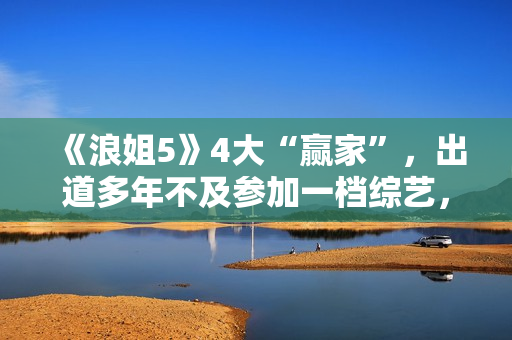 《浪姐5》4大“赢家”，出道多年不及参加一档综艺，选择真重要