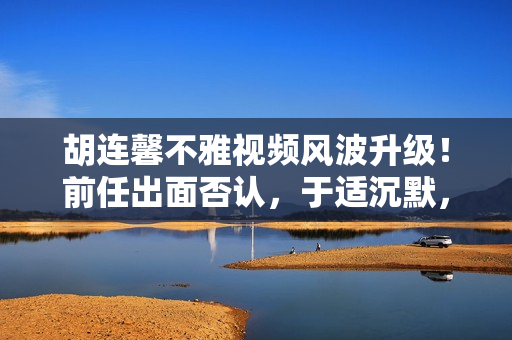 胡连馨不雅视频风波升级！前任出面否认，于适沉默，网友建议报警