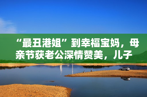 “最丑港姐”到幸福宝妈，母亲节获老公深情赞美，儿子温馨献孝心