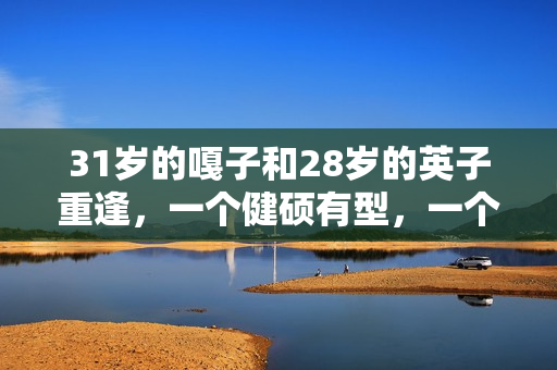 31岁的嘎子和28岁的英子重逢，一个健硕有型，一个女大十八变