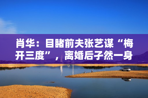 肖华:目睹前夫张艺谋“梅开三度”,离婚后孑然一身再也不谈感情 肖华:目睹前夫张艺谋“梅开三度”,离婚后孑然一身再也不谈感情