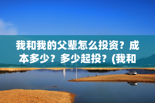 我和我的父辈怎么投资?成本多少?多少起投?(我和我的父辈怎么写) 我和我的父辈怎么投资?成本多少?多少起投?(我和我的父辈怎么写)