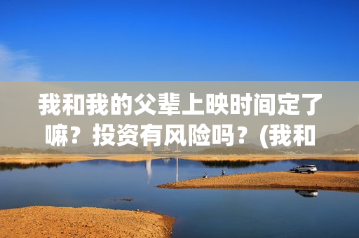 我和我的父辈上映时间定了嘛？投资有风险吗？(我和我的父辈前面讲的什么)