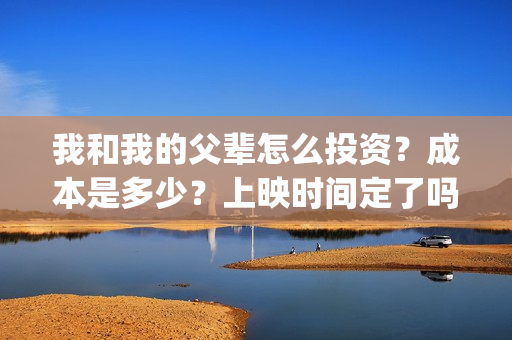 我和我的父辈怎么投资？成本是多少？上映时间定了吗？(我和我的父辈啥意思)