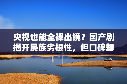 央视也能全裸出镜?国产剧揭开民族劣根性,但口碑却爆火出圈? 央视也能全裸出镜?国产剧揭开民族劣根性,但口碑却爆火出圈?