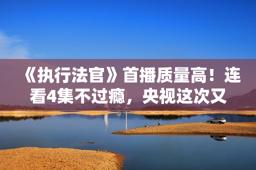 《执行法官》首播质量高！连看4集不过瘾，央视这次又抓到爆款了