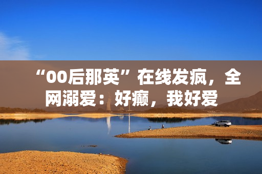 “00后那英”在线发疯,全网溺爱:好癫,我好爱 “00后那英”在线发疯,全网溺爱:好癫,我好爱