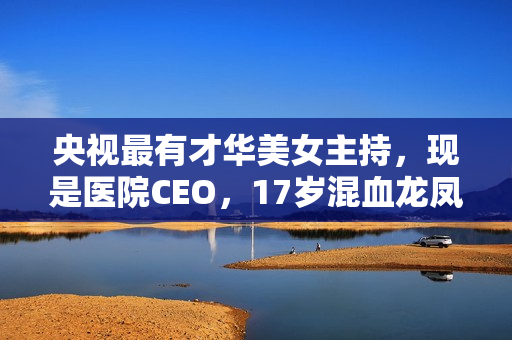 央视最有才华美女主持,现是医院CEO,17岁混血龙凤胎长这样 央视最有才华美女主持,现是医院CEO,17岁混血龙凤胎长这样