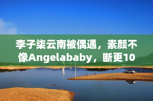 李子柒云南被偶遇，素颜不像Angelababy，断更1000天仍月入78万！