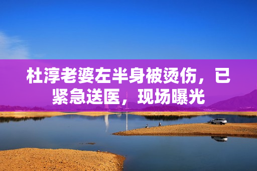 杜淳老婆左半身被烫伤，已紧急送医，现场曝光