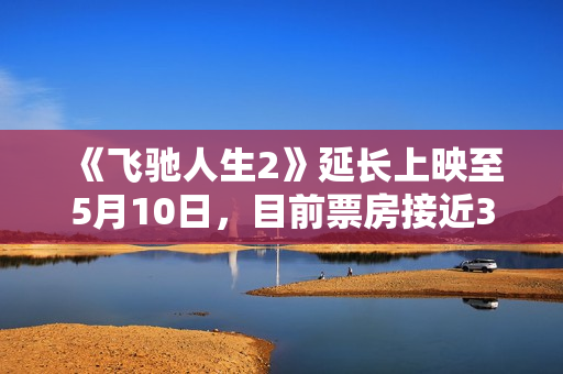 《飞驰人生2》延长上映至5月10日，目前票房接近34亿