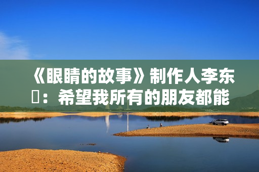 《眼睛的故事》制作人李东珅：希望我所有的朋友都能爱护自己的眼睛