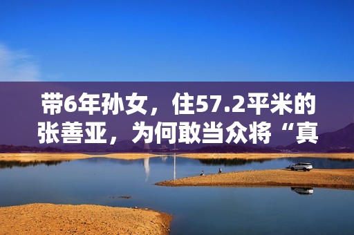 带6年孙女，住57.2平米的张善亚，为何敢当众将“真”包扔进鱼汤