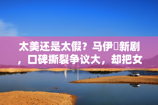 太美还是太假？马伊琍新剧，口碑撕裂争议大，却把女性困境说透了