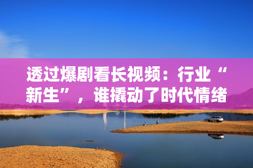 透过爆剧看长视频：行业“新生”，谁撬动了时代情绪？