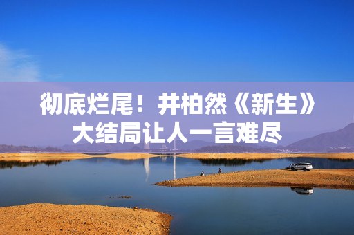 彻底烂尾！井柏然《新生》大结局让人一言难尽