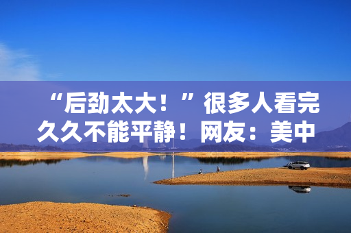 “后劲太大！”很多人看完久久不能平静！网友：美中不足的是......