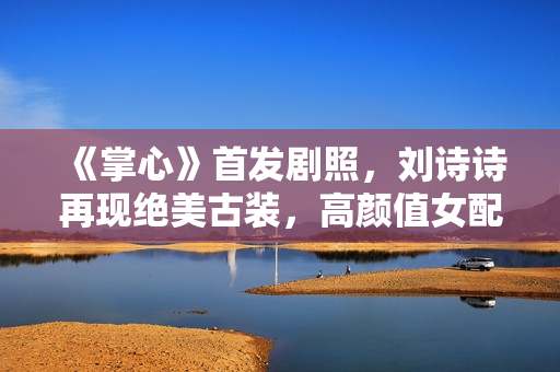 《掌心》首发剧照，刘诗诗再现绝美古装，高颜值女配团太抢眼！