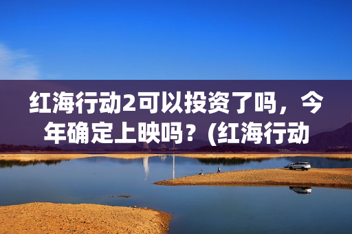 红海行动2可以投资了吗，今年确定上映吗？(红海行动2什么时候拍)