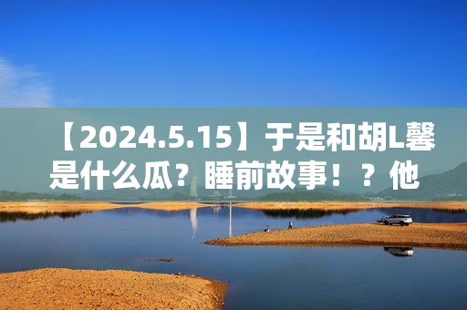 【2024.5.15】于是和胡L馨是什么瓜?睡前故事!?他新剧咋样? 【2024.5.15】于是和胡L馨是什么瓜?睡前故事!?他新剧咋样?