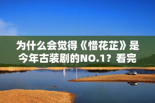 为什么会觉得《惜花芷》是今年古装剧的NO.1？看完这些就知道了