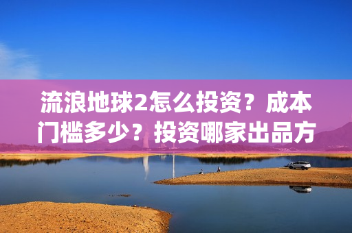 流浪地球2怎么投资？成本门槛多少？投资哪家出品方？(流浪地球2怎么样值得看吗)
