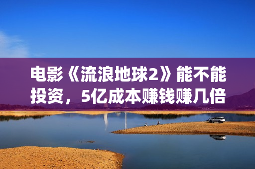 电影《流浪地球2》能不能投资，5亿成本赚钱赚几倍？(电影流浪地球简介)