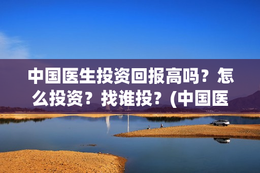 中国医生投资回报高吗？怎么投资？找谁投？(中国医生 投资)