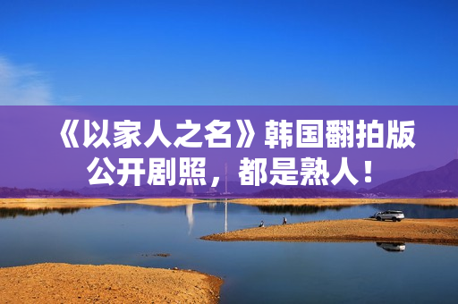 《以家人之名》韩国翻拍版公开剧照，都是熟人！