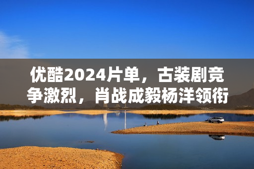 优酷2024片单，古装剧竞争激烈，肖战成毅杨洋领衔7部大流量剧