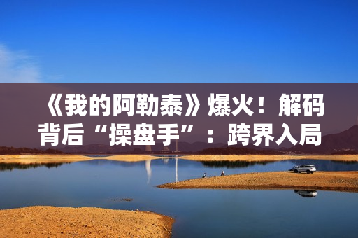 《我的阿勒泰》爆火！解码背后“操盘手”：跨界入局影视，拿下万达电影