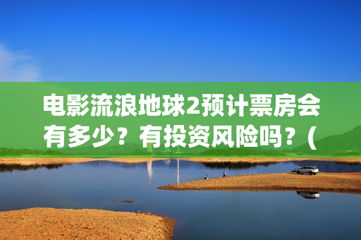 电影流浪地球2预计票房会有多少?有投资风险吗?(电影流浪地球2星辰影院观看) 电影流浪地球2预计票房会有多少?有投资风险吗?(电影流浪地球2星辰影院观看)