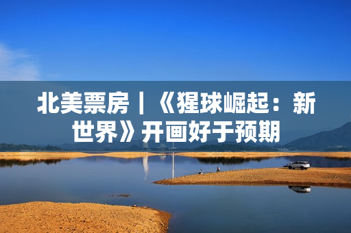 北美票房｜《猩球崛起：新世界》开画好于预期