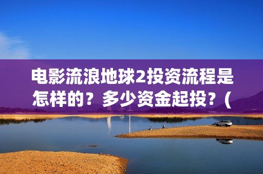 电影流浪地球2投资流程是怎样的？多少资金起投？(电影流浪地球2首映式明星云集完整视频)