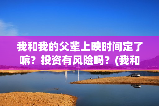 我和我的父辈上映时间定了嘛？投资有风险吗？(我和我的父辈什么)