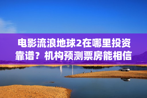 电影流浪地球2在哪里投资靠谱？机构预测票房能相信吗？(电影流浪地球2演员表)