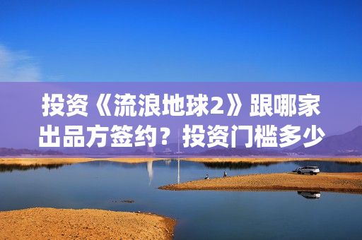 投资《流浪地球2》跟哪家出品方签约?投资门槛多少?(流浪地球投资多少) 投资《流浪地球2》跟哪家出品方签约?投资门槛多少?(流浪地球投资多少)