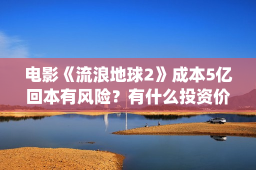 电影《流浪地球2》成本5亿回本有风险？有什么投资价值？(电影流浪地球改编自哪位作家的小说?)