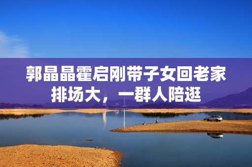 郭晶晶霍启刚带子女回老家排场大，一群人陪逛