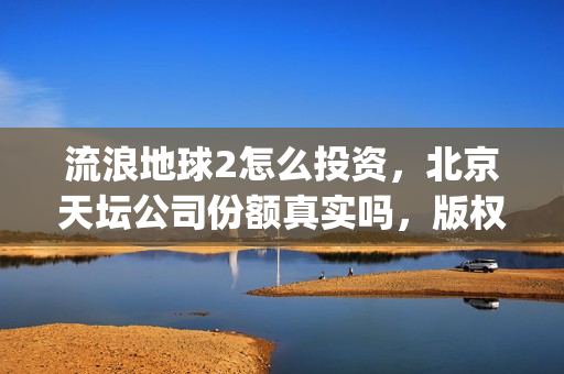 流浪地球2怎么投资，北京天坛公司份额真实吗，版权链真实吗？(流浪地球2怎么写2044年的三零后小孩)