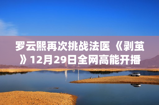 罗云熙再次挑战法医 《剥茧》12月29日全网高能开播(罗云熙挑战主打歌哪一期)