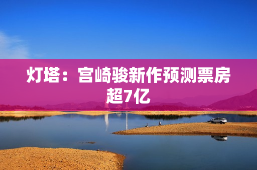 灯塔：宫崎骏新作预测票房超7亿