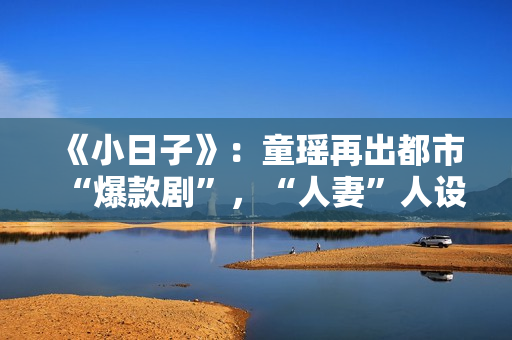 《小日子》：童瑶再出都市“爆款剧”，“人妻”人设更加得心应手