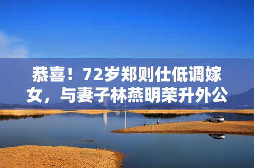 恭喜！72岁郑则仕低调嫁女，与妻子林燕明荣升外公外婆笑容满面