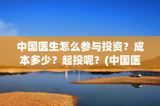 中国医生怎么参与投资？成本多少？起投呢？(中国医生怎么看病)