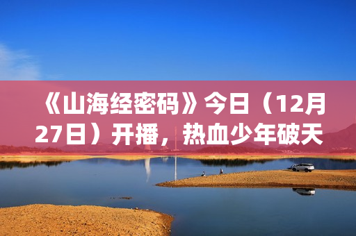 《山海经密码》今日（12月27日）开播，热血少年破天命而行，视觉美学重塑山海世界(《山海经密码》动漫在线观看)