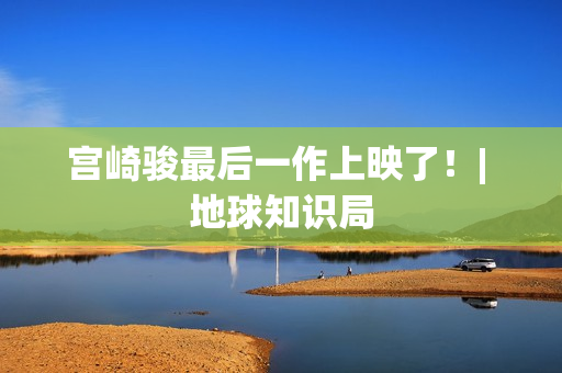 宫崎骏最后一作上映了!| 地球知识局 宫崎骏最后一作上映了!| 地球知识局